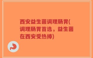 西安益生菌调理肠胃(调理肠胃首选，益生菌在西安受热捧)