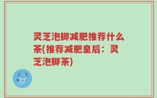 灵芝泡脚减肥推荐什么茶(推荐减肥皇后：灵芝泡脚茶)