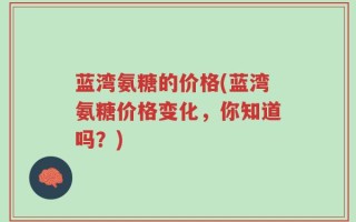 蓝湾氨糖的价格(蓝湾氨糖价格变化，你知道吗？)