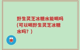 野生灵芝冰糖水能喝吗(可以喝野生灵芝冰糖水吗？)