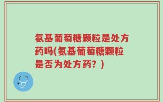 氨基葡萄糖颗粒是处方药吗(氨基葡萄糖颗粒是否为处方药？)