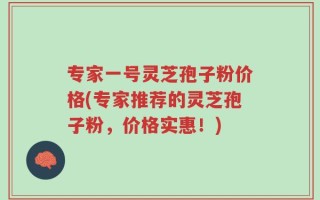 专家一号灵芝孢子粉价格(专家推荐的灵芝孢子粉，价格实惠！)