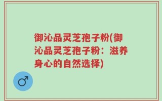 御沁品灵芝孢子粉(御沁品灵芝孢子粉：滋养身心的自然选择)