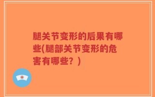 腿关节变形的后果有哪些(腿部关节变形的危害有哪些？)
