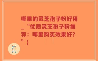 哪里的灵芝孢子粉好用_“优质灵芝孢子粉推荐：哪里购买效果好？”)