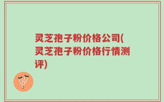 灵芝孢子粉价格公司(灵芝孢子粉价格行情测评)