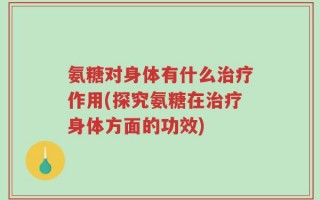 氨糖对身体有什么治疗作用(探究氨糖在治疗身体方面的功效)