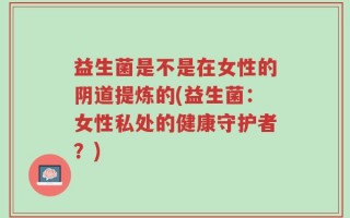 益生菌是不是在女性的阴道提炼的(益生菌：女性私处的健康守护者？)