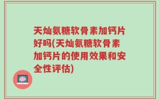 天灿氨糖软骨素加钙片好吗(天灿氨糖软骨素加钙片的使用效果和安全性评估)