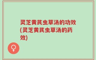 灵芝黄芪虫草汤的功效(灵芝黄芪虫草汤的药效)