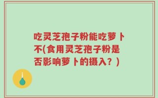吃灵芝孢子粉能吃萝卜不(食用灵芝孢子粉是否影响萝卜的摄入？)