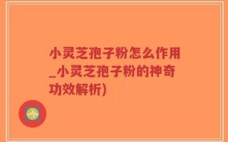 小灵芝孢子粉怎么作用_小灵芝孢子粉的神奇功效解析)