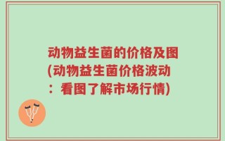动物益生菌的价格及图(动物益生菌价格波动：看图了解市场行情)