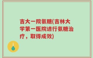 吉大一院氨糖(吉林大学第一医院进行氨糖治疗，取得成效)