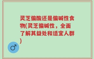 灵芝偏酸还是偏碱性食物(灵芝偏碱性，全面了解其益处和适宜人群)