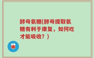 酵母氨糖(酵母提取氨糖有利于康复，如何吃才能吸收？)