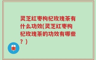 灵芝红枣枸杞玫瑰茶有什么功效(灵芝红枣枸杞玫瑰茶的功效有哪些？)