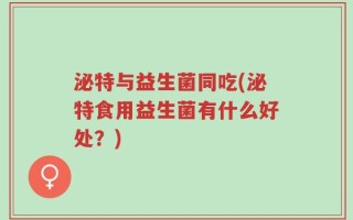 泌特与益生菌同吃(泌特食用益生菌有什么好处？)