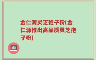 金仁源灵芝孢子粉(金仁源推出高品质灵芝孢子粉)