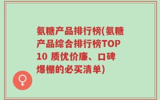 氨糖产品排行榜(氨糖产品综合排行榜TOP10 质优价廉、口碑爆棚的必买清单)