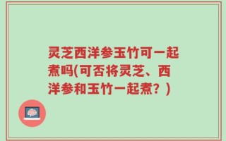 灵芝西洋参玉竹可一起煮吗(可否将灵芝、西洋参和玉竹一起煮？)