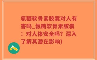 氨糖软骨素胶囊对人有害吗_氨糖软骨素胶囊：对人体安全吗？深入了解其潜在影响)