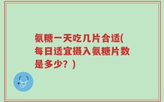 氨糖一天吃几片合适(每日适宜摄入氨糖片数是多少？)