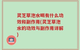 灵芝草泡水喝有什么功效和副作用(灵芝草泡水的功效与副作用详解)
