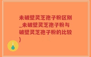 未破壁灵芝孢子粉区别_未破壁灵芝孢子粉与破壁灵芝孢子粉的比较)