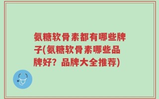 氨糖软骨素都有哪些牌子(氨糖软骨素哪些品牌好？品牌大全推荐)