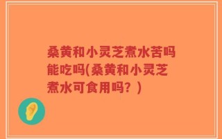 桑黄和小灵芝煮水苦吗能吃吗(桑黄和小灵芝煮水可食用吗？)