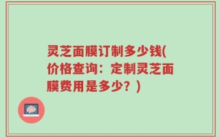 灵芝面膜订制多少钱(价格查询：定制灵芝面膜费用是多少？)