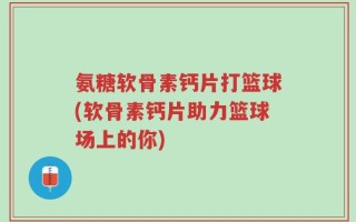 氨糖软骨素钙片打篮球(软骨素钙片助力篮球场上的你)