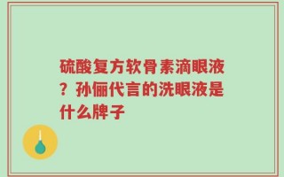 硫酸复方软骨素滴眼液？孙俪代言的洗眼液是什么牌子