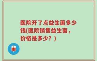 医院开了点益生菌多少钱(医院销售益生菌，价格是多少？)