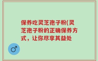 保养吃灵芝孢子粉(灵芝孢子粉的正确保养方式，让你尽享其益处