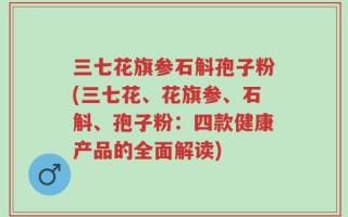 三七花旗参石斛孢子粉(三七花、花旗参、石斛、孢子粉：四款健康产品的全面解读)