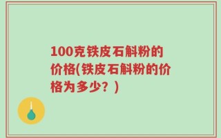 100克铁皮石斛粉的价格(铁皮石斛粉的价格为多少？)