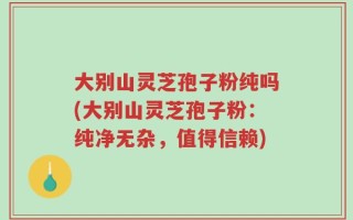 大别山灵芝孢子粉纯吗(大别山灵芝孢子粉：纯净无杂，值得信赖)