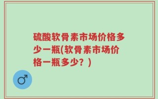 硫酸软骨素市场价格多少一瓶(软骨素市场价格一瓶多少？)