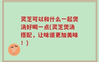 灵芝可以和什么一起煲汤好喝一点(灵芝煲汤搭配，让味道更加美味！)