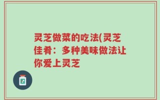 灵芝做菜的吃法(灵芝佳肴：多种美味做法让你爱上灵芝