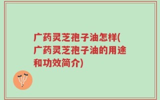 广药灵芝孢子油怎样(广药灵芝孢子油的用途和功效简介)