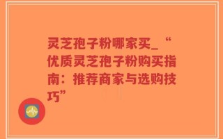 灵芝孢子粉哪家买_“优质灵芝孢子粉购买指南：推荐商家与选购技巧”