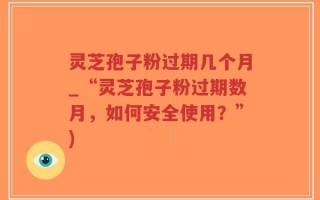 灵芝孢子粉过期几个月_“灵芝孢子粉过期数月，如何安全使用？”)