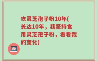 吃灵芝孢子粉10年(长达10年，我坚持食用灵芝孢子粉，看看我的变化)