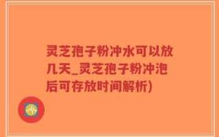 灵芝孢子粉冲水可以放几天_灵芝孢子粉冲泡后可存放时间解析)