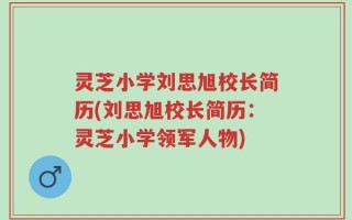 灵芝小学刘思旭校长简历(刘思旭校长简历：灵芝小学领军人物)