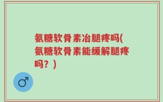 氨糖软骨素冶腿疼吗(氨糖软骨素能缓解腿疼吗？)