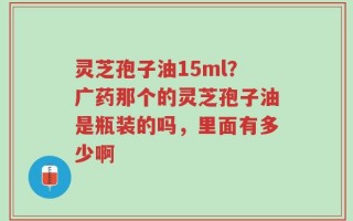 灵芝孢子油15ml？广药那个的灵芝孢子油是瓶装的吗，里面有多少啊